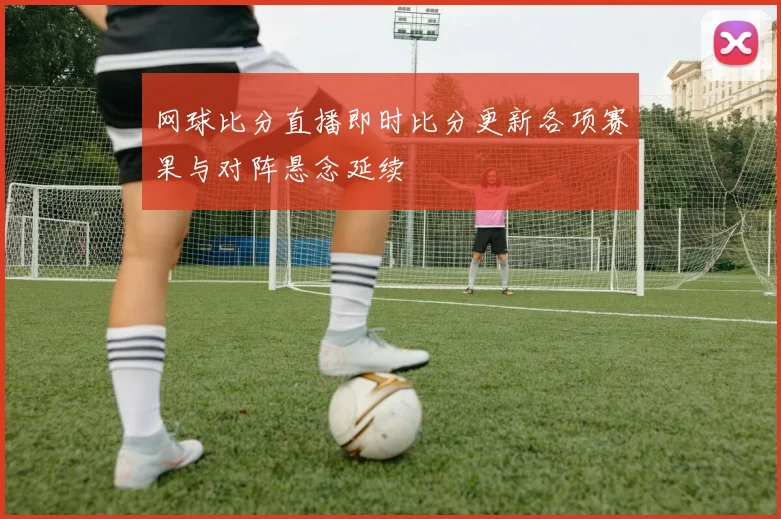 网球比分直播即时比分更新各项赛果与对阵悬念延续