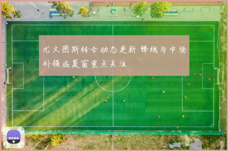 尤文图斯转会动态更新 锋线与中场补强成夏窗重点关注
