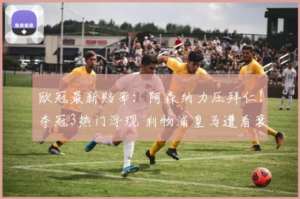 欧冠最新赔率：阿森纳力压拜仁！夺冠3热门浮现 利物浦皇马遭看衰