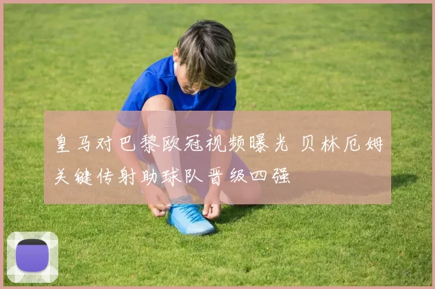 皇马对巴黎欧冠视频曝光 贝林厄姆关键传射助球队晋级四强