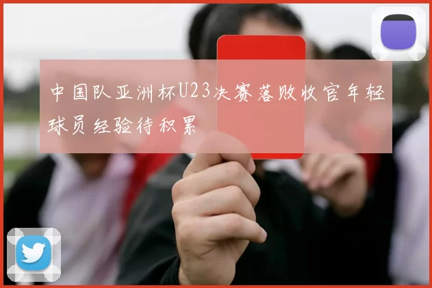 中国队亚洲杯U23决赛落败收官年轻球员经验待积累