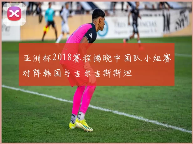 亚洲杯2018赛程揭晓中国队小组赛对阵韩国与吉尔吉斯斯坦