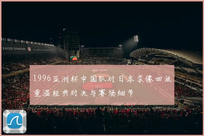 1996亚洲杯中国队对日本录像回放重温经典对决与赛场细节