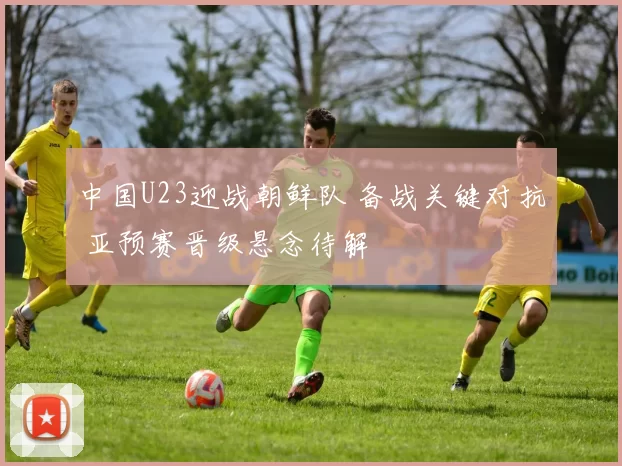 中国U23迎战朝鲜队 备战关键对抗 亚预赛晋级悬念待解