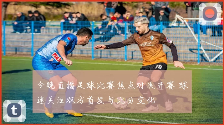 今晚直播足球比赛焦点对决开赛 球迷关注双方首发与比分变化