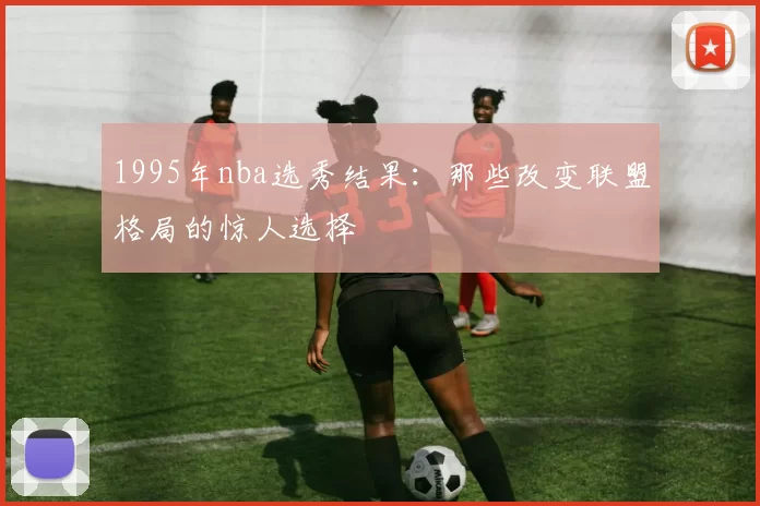 1995年nba选秀结果：那些改变联盟格局的惊人选择