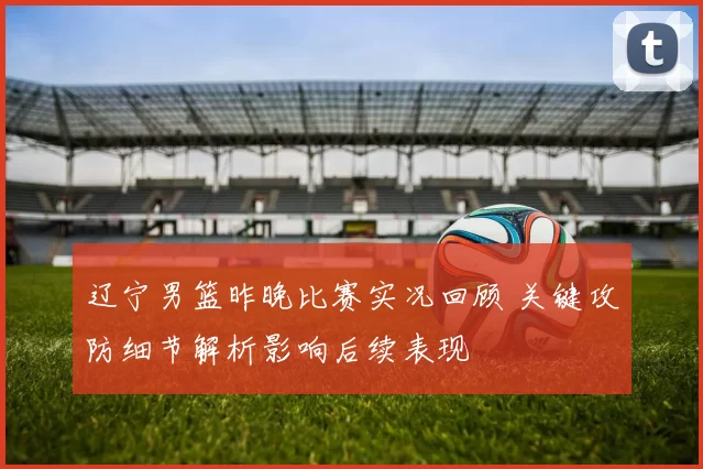 辽宁男篮昨晚比赛实况回顾 关键攻防细节解析影响后续表现