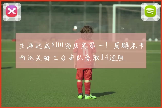 生涯达成800场历史第一！周鹏末节两记关键三分率队豪取14连胜