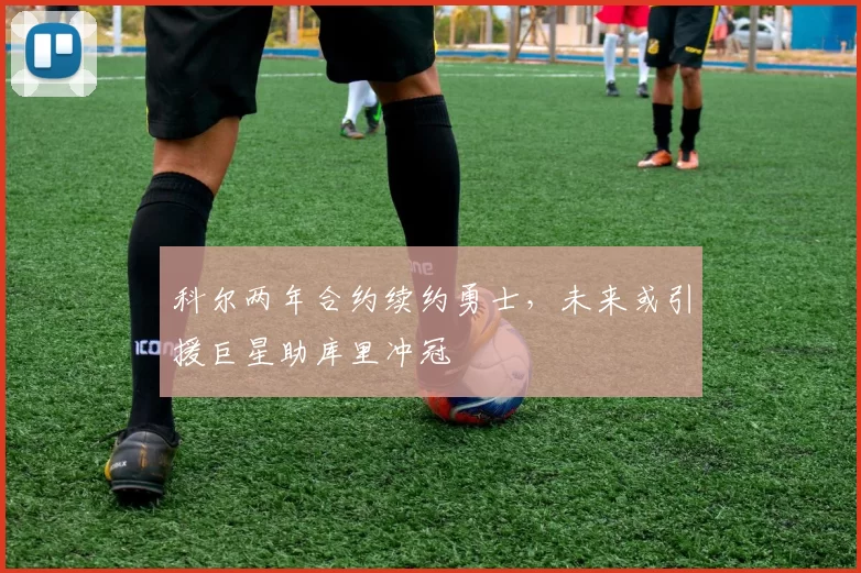 科尔两年合约续约勇士，未来或引援巨星助库里冲冠