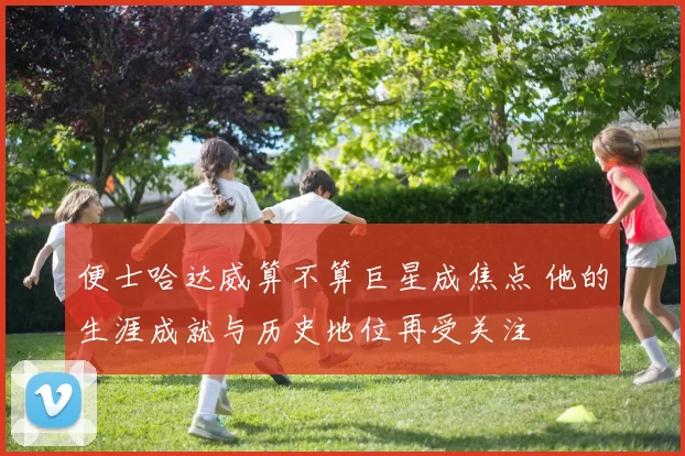 便士哈达威算不算巨星成焦点 他的生涯成就与历史地位再受关注