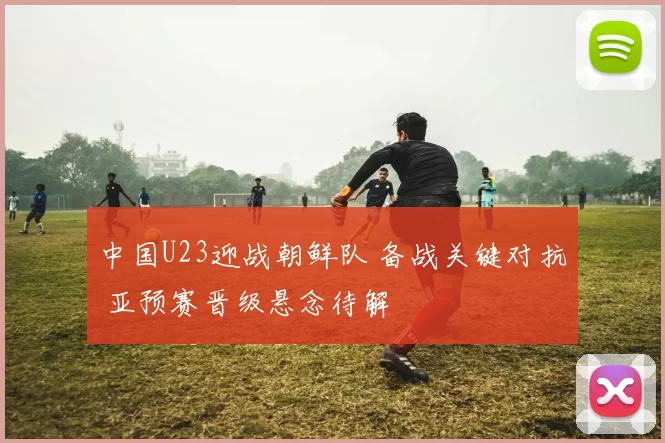 中国U23迎战朝鲜队 备战关键对抗 亚预赛晋级悬念待解