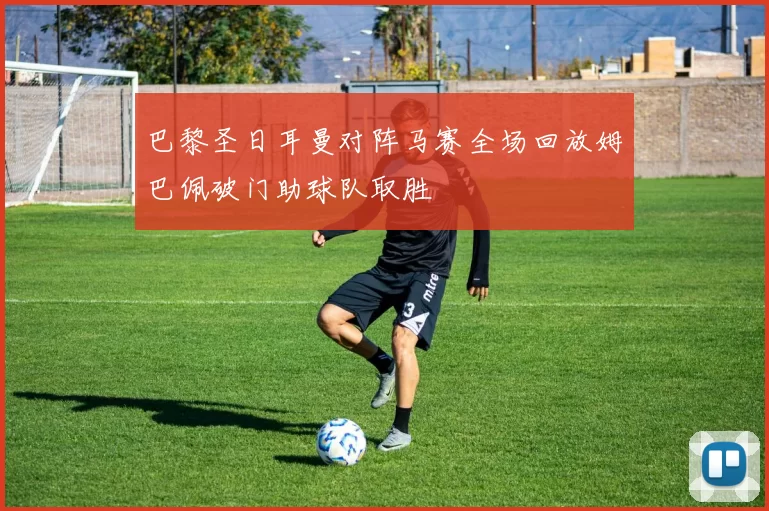 巴黎圣日耳曼对阵马赛全场回放姆巴佩破门助球队取胜