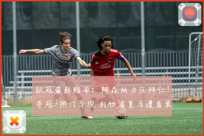 欧冠最新赔率:阿森纳力压拜仁!夺冠3热门浮现 利物浦皇马遭看衰